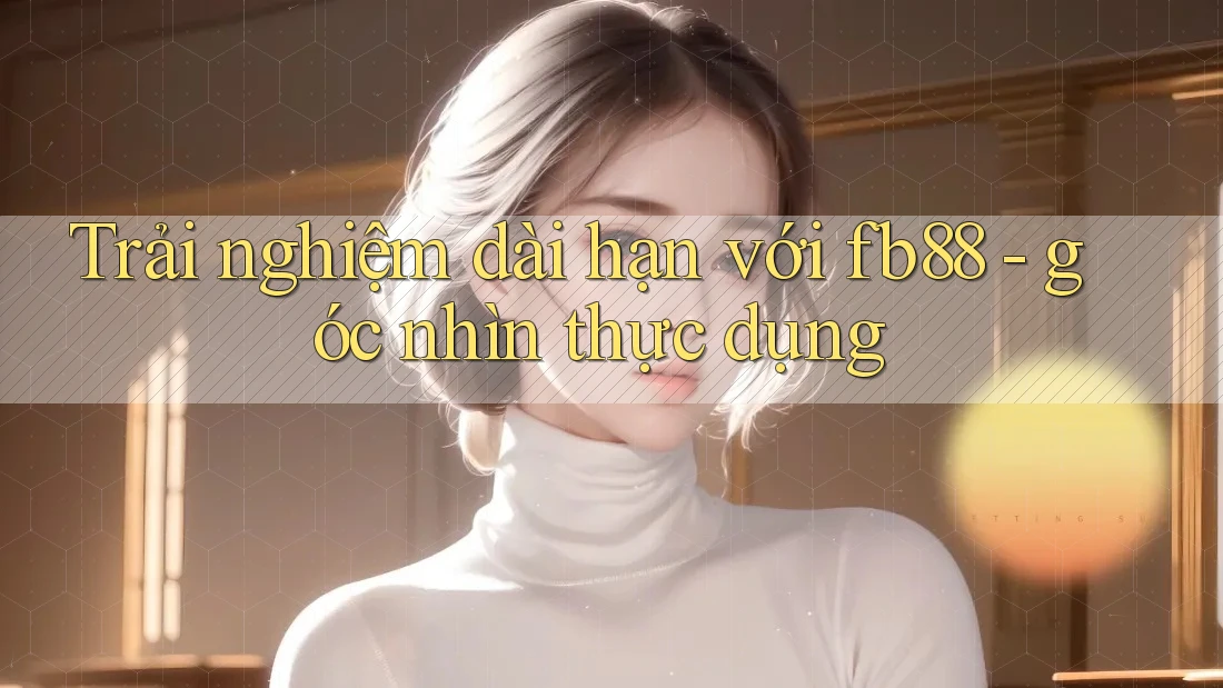 Trải nghiệm dài hạn với fb88 - góc nhìn thực dụng