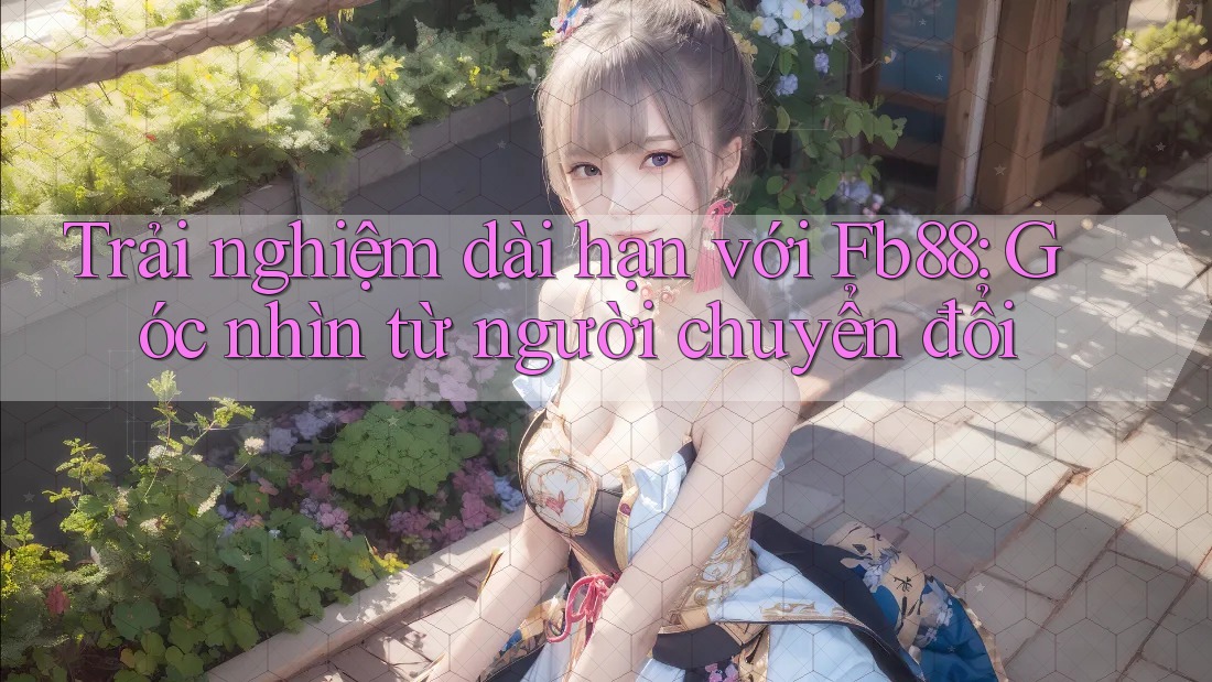 Trải nghiệm dài hạn với Fb88: Góc nhìn từ người chuyển đổi