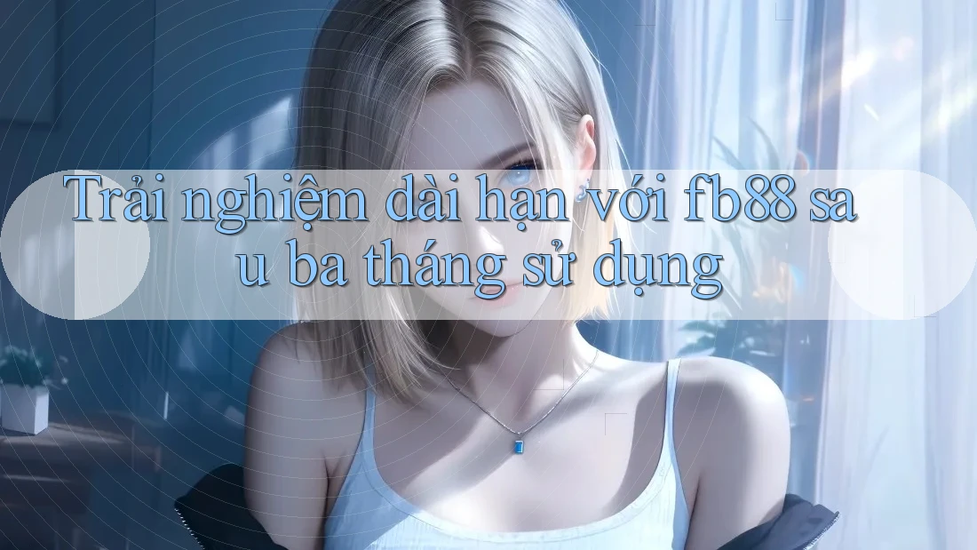 Trải nghiệm dài hạn với fb88 sau ba tháng sử dụng