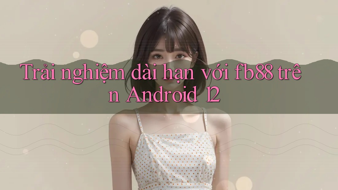 Trải nghiệm dài hạn với fb88 trên Android 12