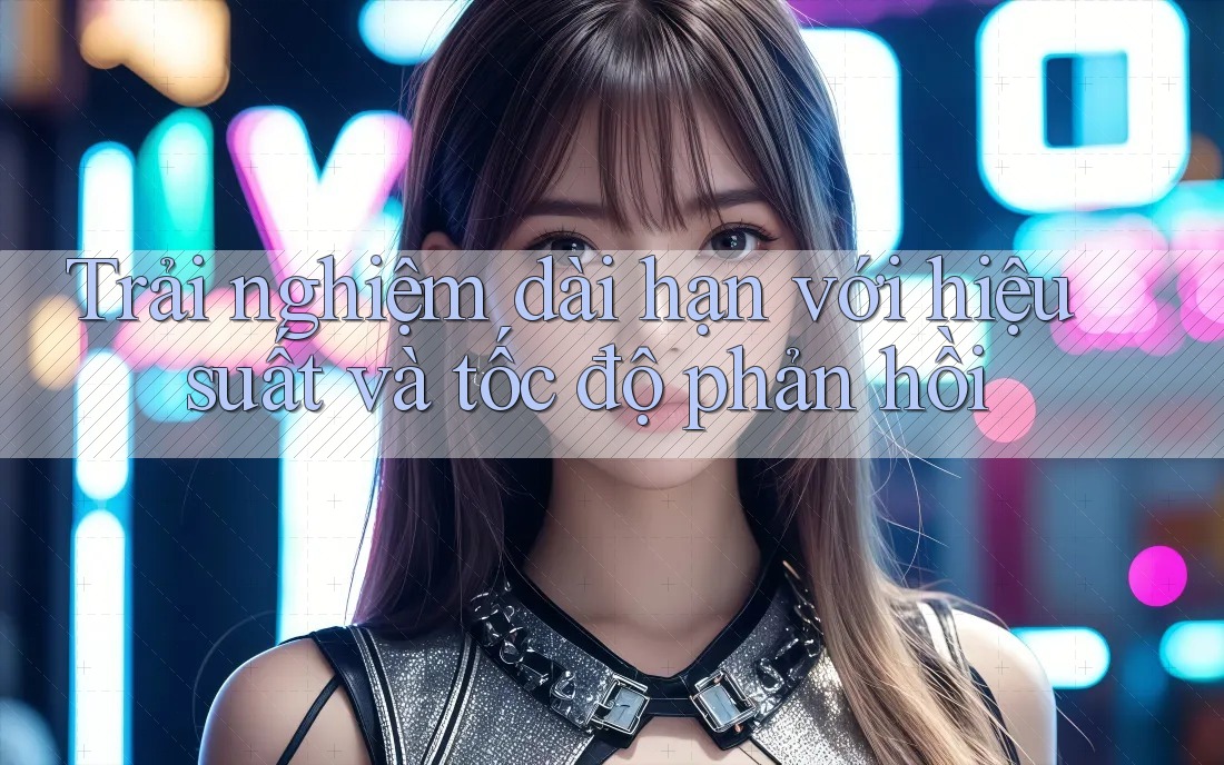 Trải nghiệm dài hạn với hiệu suất và tốc độ phản hồi