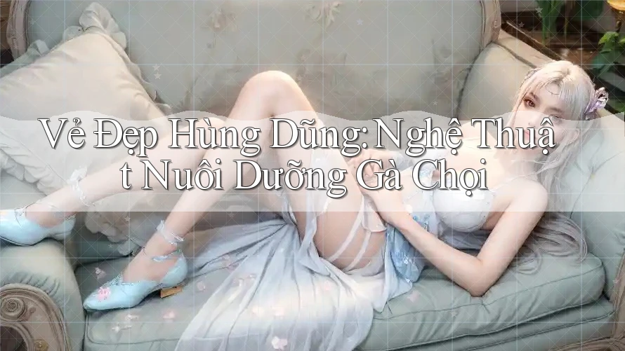 Vẻ Đẹp Hùng Dũng: Nghệ Thuật Nuôi Dưỡng Gà Chọi